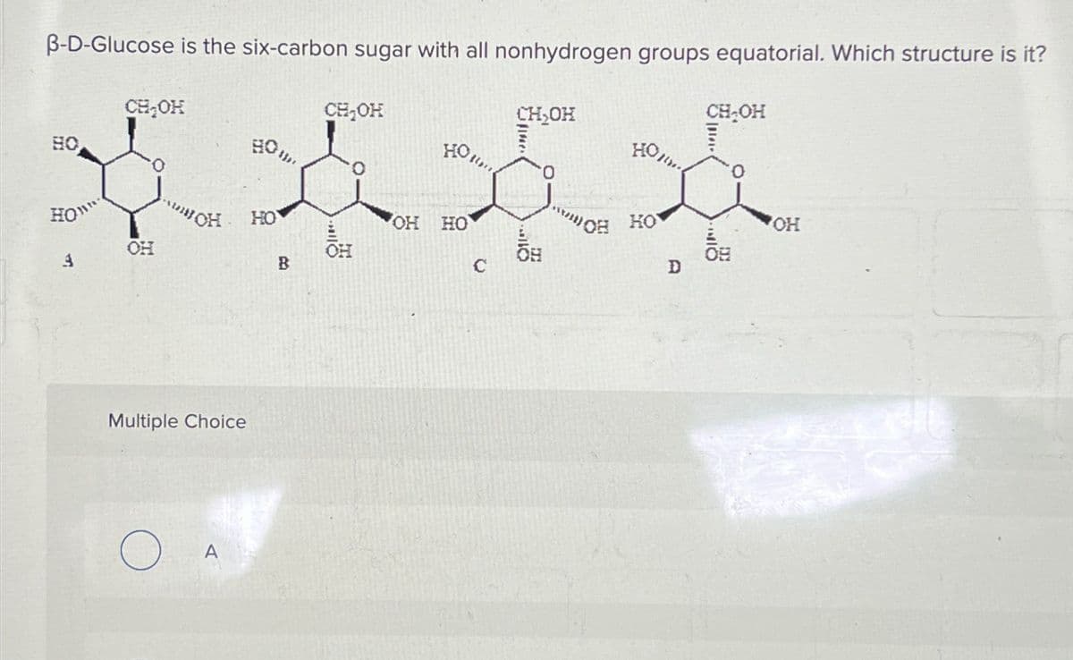 B-D-Glucose is the six-carbon sugar with all nonhydrogen groups equatorial. Which structure is it?
0"
3
CH₂OH
-
Multiple Choice
O
80.
HO
B
CH₂OH
OH HO
C
CH₂OH
****
0
...
D
CH₂OH
OF
OH