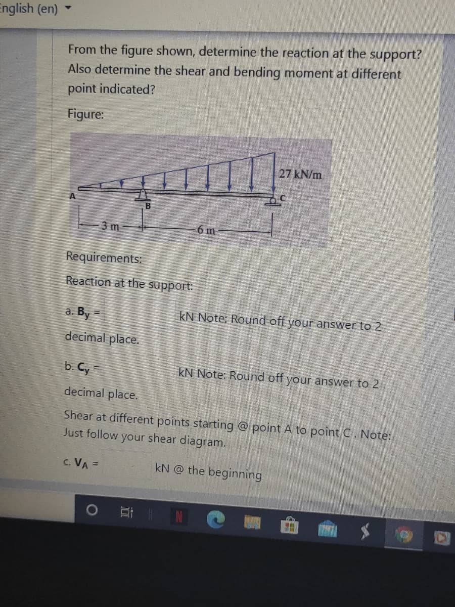 English (en)
From the figure shown, determine the reaction at the support?
Also determine the shear and bending moment at different
point indicated?
Figure:
27 kN/m
3 m
6 m
Requirements:
Reaction at the support:
a. By =
kN Note. Round off your answer to 2
decimal place.
b. Cy=
kN Note: Round off your answer to 2
decimal place.
Shear at different points starting @ point A to point C. Note:
Just follow your shear diagram.
c. VA =
kN @ the beginning
