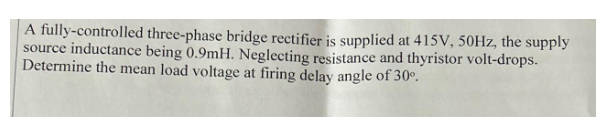 A fully-controlled three-phase bridge rectifier is supplied at 415V, 50Hz, the supply
source inductance being 0.9mH. Neglecting resistance and thyristor volt-drops.
Determine the mean load voltage at firing delay angle of 30°.