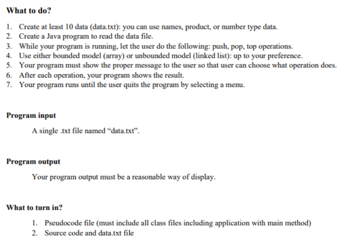 What to do?
1. Create at least 10 data (data.txt): you can use names, product, or number type data.
2. Create a Java program to read the data file.
3. While your program is running, let the user do the following: push, pop, top operations.
4. Use either bounded model (array) or unbounded model (linked list): up to your preference.
5. Your program must show the proper message to the user so that user can choose what operation does.
6. After each operation, your program shows the result.
7. Your program runs until the user quits the program by selecting a menu.
Program input
A single .txt file named "data.txt".
Program output
Your program output must be a reasonable way of display.
What to turn in?
1. Pseudocode file (must include all class files including application with main method)
2. Source code and data.txt file