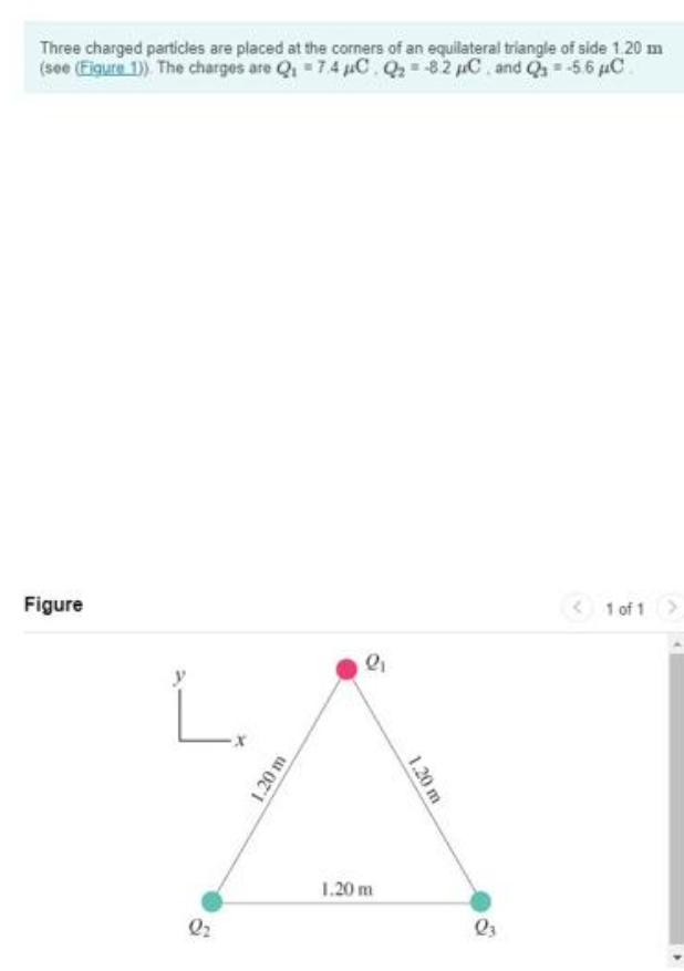 Three charged particles are placed at the corners of an equilateral triangle of side 1.20 m
(see (Figure 1)). The charges are Q₁ = 7.4 μC. Q₂-82 C and Q₁ = -5.6 μC
Figure
L₁
Q₂
1.20 m
2₁
1.20 m
1.20 m
03
1 of 1 >
>