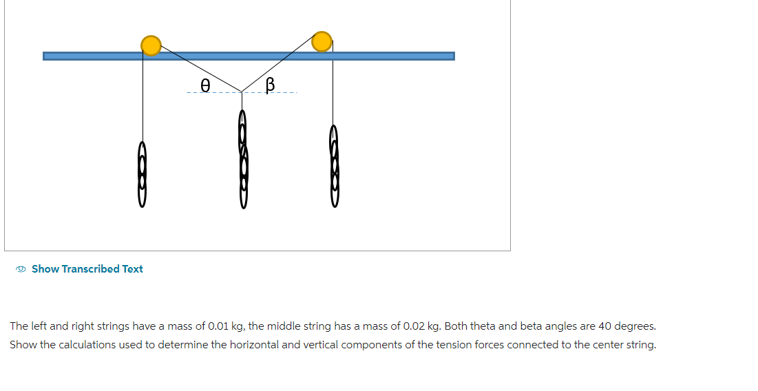 Show Transcribed Text
Ꮎ
В
The left and right strings have a mass of 0.01 kg, the middle string has a mass of 0.02 kg. Both theta and beta angles are 40 degrees.
Show the calculations used to determine the horizontal and vertical components of the tension forces connected to the center string.