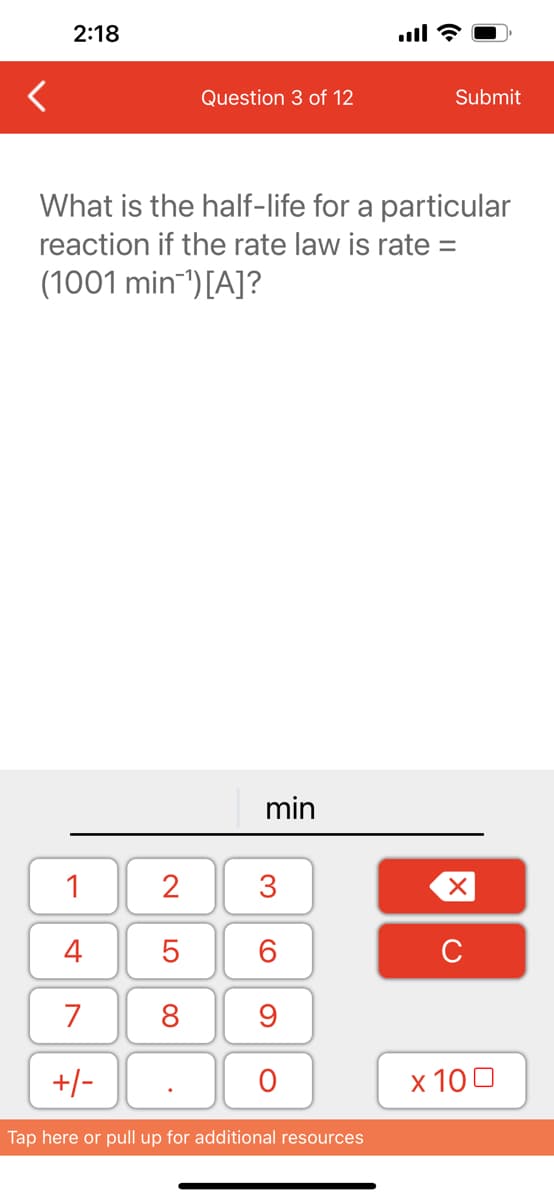 2:18
1
4
7
+/-
Question 3 of 12
What is the half-life for a particular
reaction if the rate law is rate =
(1001 min-¹) [A]?
2
5
8
min
3
60
9
O
Submit
Tap here or pull up for additional resources
XU
x 100