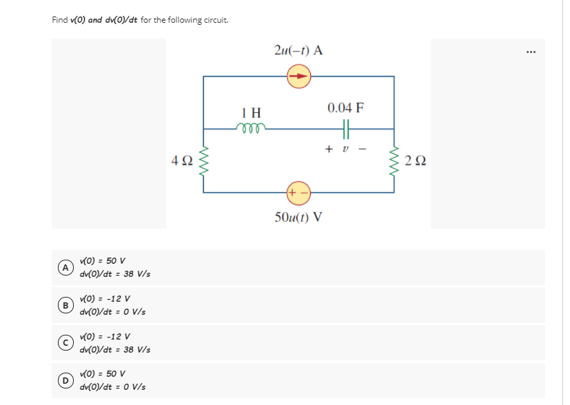 Find v(0) and dv(0)/dt for the following circuit.
2u(-t) A
...
0.04 F
1H
+ v
4Ω
2Ω
(+ –
50u(t) V
(0) = 50 V
dv(0)/dt = 38 V/s
(0) = -12 V
B
dv(0)/dt = 0 V/s
(0) = -12 V
dv(0)/dt = 38 V/s
v(0) = 50 V
dv(0)/dt = 0 V/s
%3D
