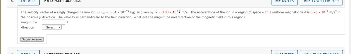 DETAILS
KATZPSEF1 30.P.042.
MY NOTES
ASK YOUR TEACHER
The velocity vector of a singly charged helium ion (mHe = 6.64 x 10-27 kg) is given by v = 3.80 x 105i m/s. The acceleration of the ion in a region of space with a uniform magnetic field is 6.70 x 1012 m/s2 in
the positive y direction. The velocity is perpendicular to the field direction. What are the magnitude and direction of the magnetic field in this region?
magnitude
direction
---Select--- v
Submit Answer
DETAULO
