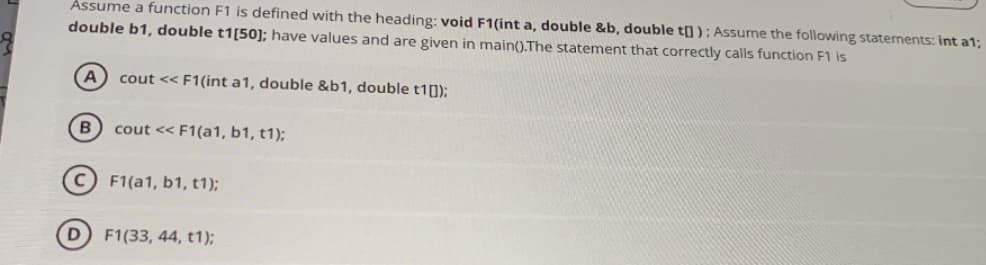 Assume a function F1 is defined with the heading: void F1(int a, double &b, double t] ); Assume the following statements: int a1;
double b1, double t1[50]; have values and are given in main().The statement that correctly calls function F1 is
A
cout << F1(int a1, double &b1, double t1[]);
cout << F1(a1, b1, t1);
F1(a1, b1, t1);
D) F1(33, 44, t1);
