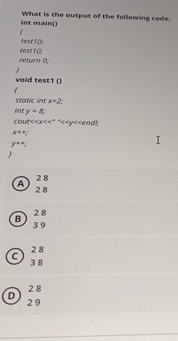 What is the output of the following code:
int main()
test1();
test1();
return 0;
void test1 ()
static int x=2;
int y = 8;
cout<<x<<" "<<y<<endl;
x++;
y++;
28
(A
28
28
B
39
28
38
28
29
