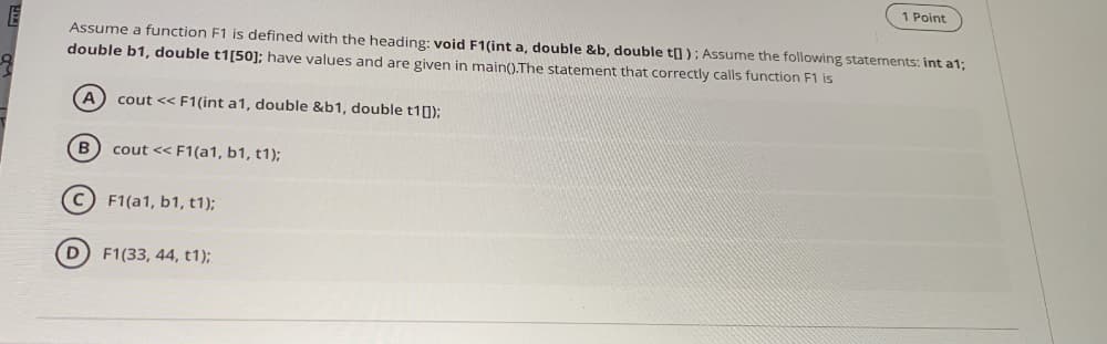 1 Point
Assume a function F1 is defined with the heading: void F1(int a, double &b, double t]); Assume the following staterments: int a1;
double b1, double t1[50]; have values and are given in main().The statement that correctly calls function F1 is
A) cout << F1(int a1, double &b1, double t10);
B) cout << F1(a1, b1, t1);
F1(a1, b1, t1);
D F1(33, 44, t1);
