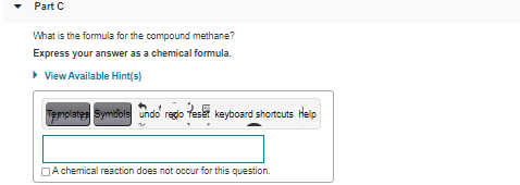 Part C
What is the formula for the compound methane?
Express your answer as a chemical formula.
> View Available Hint(s)
Templates Symbols undo redo teset keyboard shortcuts Help
DA chemical reaction does not occur for this question.
