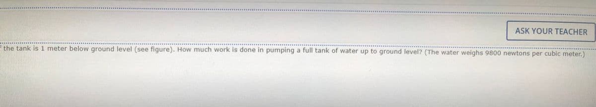 ASK YOUR TEACHER
F the tank is 1 meter below ground level (see figure). How much work is done in pumping a full tank of water up to ground level? (The water weighs 9800 newtons per cubic meter.)
......www. .
....
