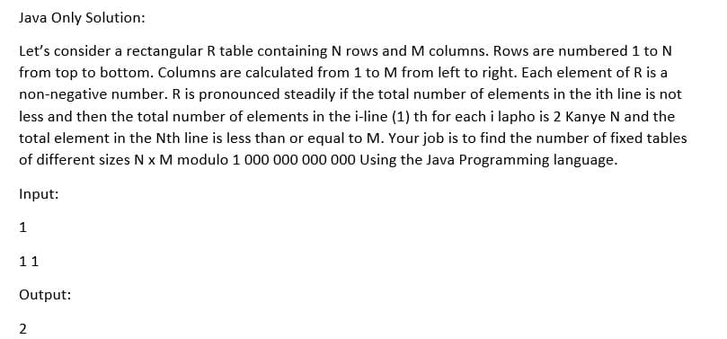 Java Only Solution:
Let's consider a rectangular R table containing N rows and M columns. Rows are numbered 1 to N
from top to bottom. Columns are calculated from 1 to M from left to right. Each element of R is a
non-negative number. R is pronounced steadily if the total number of elements in the ith line is not
less and then the total number of elements in the i-line (1) th for each i lapho is 2 Kanye N and the
total element in the Nth line is less than or equal to M. Your job is to find the number of fixed tables
of different sizes N x M modulo 1 000 000 000 000 Using the Java Programming language.
Input:
1
11
Output:
2
