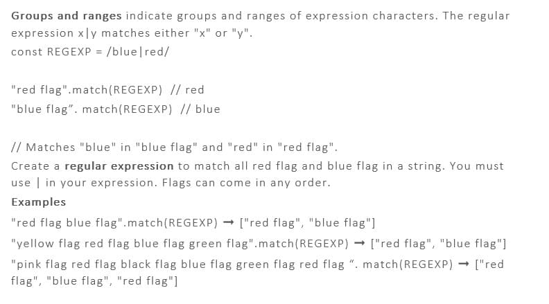 Groups and ranges indicate groups and ranges of expression characters. The regular
expression xly matches either "x" or "y".
const REGEXP = /blue/red/
"red flag".match(REGEXP) // red
"blue flag". match(REGEXP) // blue
// Matches "blue" in "blue flag" and "red" in "red flag".
Create a regular expression to match all red flag and blue flag in a string. You must
use in your expression. Flags can come in any order.
Examples
"red flag blue flag".match(REGEXP)
["red flag", "blue flag"]
"yellow flag red flag blue flag green flag".match(REGEXP) → ["red flag", "blue flag"]
"pink flag red flag black flag blue flag green flag red flag ". match(REGEXP) → ["red
flag", "blue flag", "red flag"]