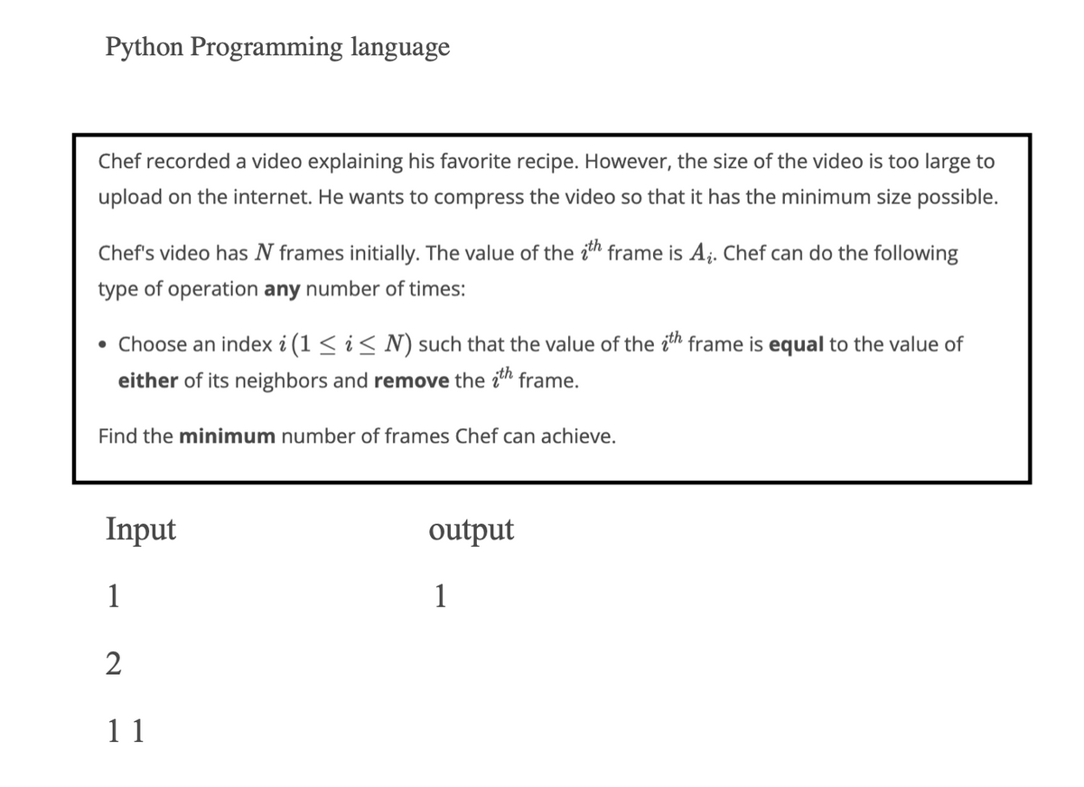 Python Programming language
Chef recorded a video explaining his favorite recipe. However, the size of the video is too large to
upload on the internet. He wants to compress the video so that it has the minimum size possible.
Chef's video has N frames initially. The value of the th frame is A₁. Chef can do the following
type of operation any number of times:
• Choose an index i (1 ≤ i ≤ N) such that the value of the ith frame is equal to the value of
either of its neighbors and remove the ith frame.
Find the minimum number of frames Chef can achieve.
Input
1
2
11
output
1