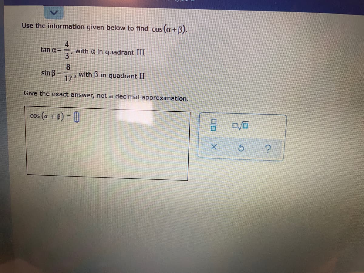 Use the information given below to find cos (a+B).
4
with a in quadrant III
3'
tan a=
sin ß =
8.
with B in quadrant II
17
Give the exact answer, not a decimal approximation.
cos (a + B) = 0
