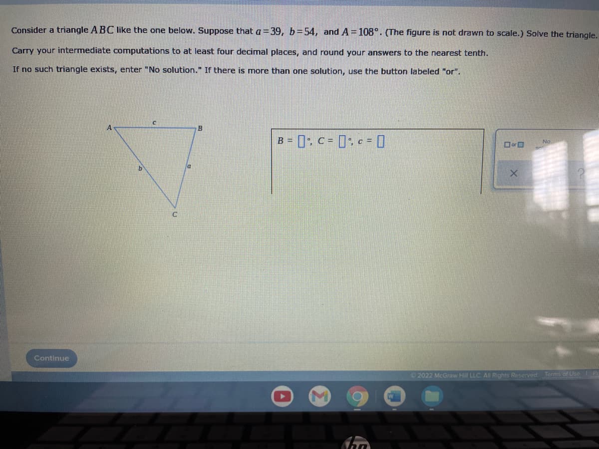 Consider a triangle A BC like the one below. Suppose that a =39, b=54, andA=108°. (The figure is not drawn to scale.) Solve the triangle,
Carry your intermediate computations to at least four decimal places, and round your answers to the nearest tenth.
If no such triangle exists, enter "No solution." If there is more than one solution, use the button labeled "or".
B = 0: c= 0; c = O
No
OorO
la
Continue
© 2022 McGraw Hill LLC. All Rights Reserved Terms of Use P
