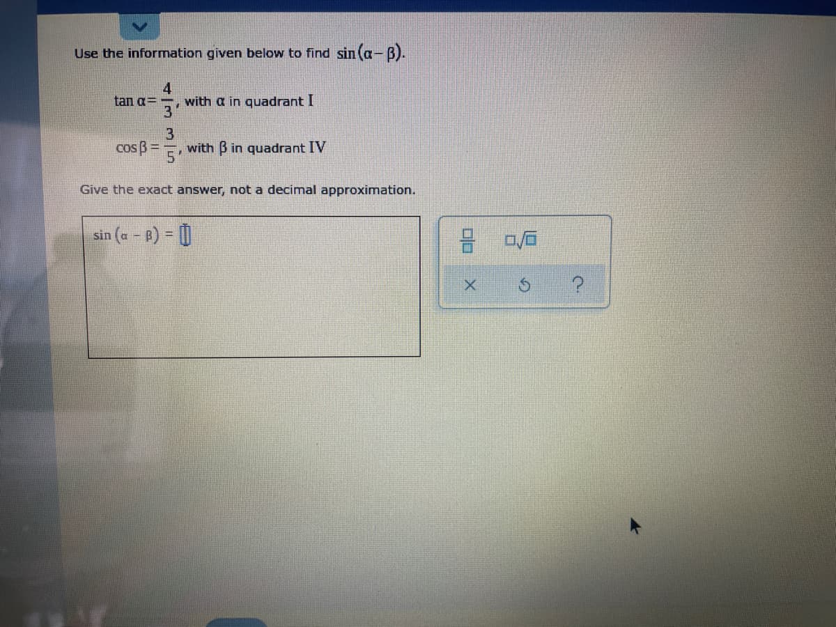 Use the information given below to find sin (a-B).
4.
with a in quadrant I
3'
tan g=
cos B=
3
with B in quadrant IV
Give the exact answer, not a decimal approximation.
sin (a - B) = |
