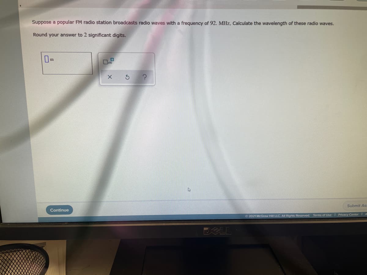 Suppose a popular FM radio station broadcasts radio waves with a frequency of 92. MHz. Calculate the wavelength of these radio waves.
Round your answer to 2 significant digits.
Submit As
Continue
O2021 McGraw Hill LLC. All Rights Reserved.
Terms of Use I Privacy Center A
