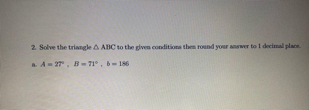 2. Solve the triangle A ABC to the given conditions then round your answer to 1 decimal place.
a. A = 27°, B= 71° , b= 186
