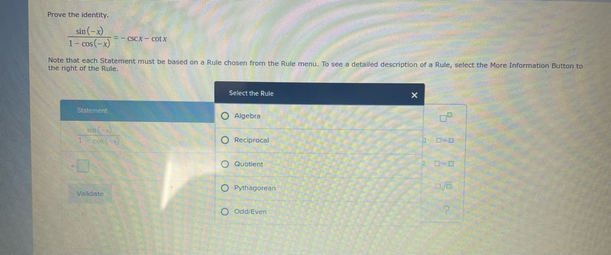 Prove the identity.
sin (-x)
1- cos(-x)
= - CSCX - cot x
Note that each Statement must be based on a Rule chosen from the Rule menu, To see a detailed description of a Rule, select the More Information Button to
the right of the Rule,
Select the Rule
Statement
O Algebra
sin
1 cosx
O Reciprocal
O Quotient
O Pythagorean
Validate
O Odd/Even
