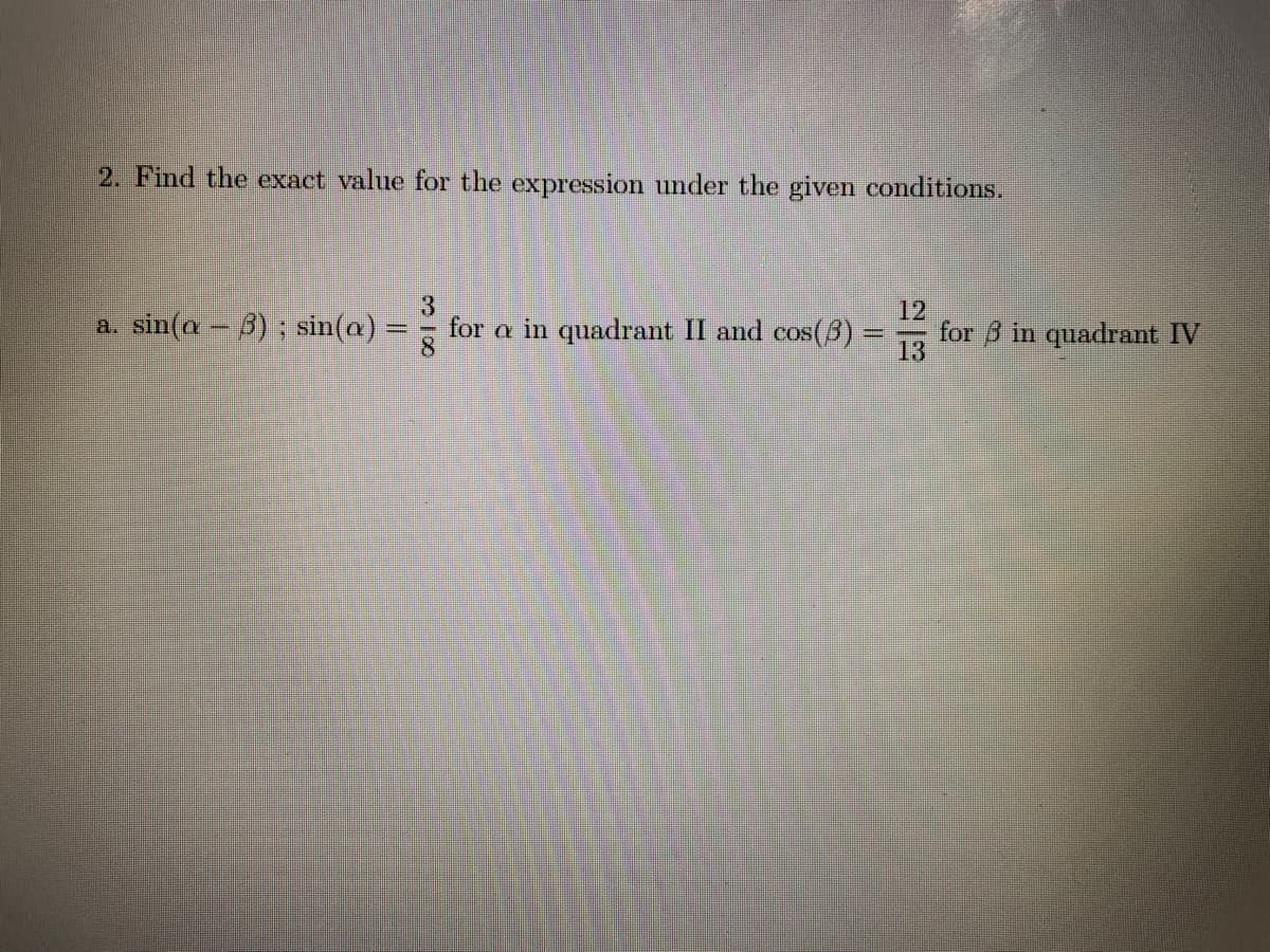 2. Find the exact value for the expressiom under the given conditions.
a. sin(a-3); sin(a)
for a in quadrant II and cos(3) =
12
for B in quadrant IV
13
