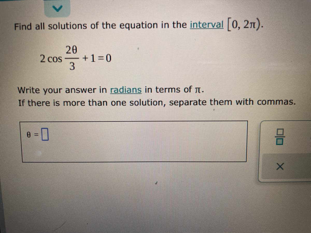 Find all solutions of the equation in the interval 0, 2n).
20
-+1%3D0
2 cos
Write your answer in radians in terms of Tt.
If there is more than one solution, separate them with commas.
