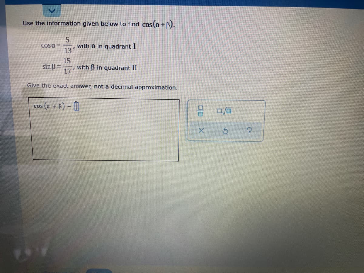 Use the information given below to find cos (a+B).
with a in quadrant I
13
COS a =
15
with B in quadrant II
sin ß =
%3D
17
Give the exact answer, not a decimal approximation.
cos (a + 8) = |
