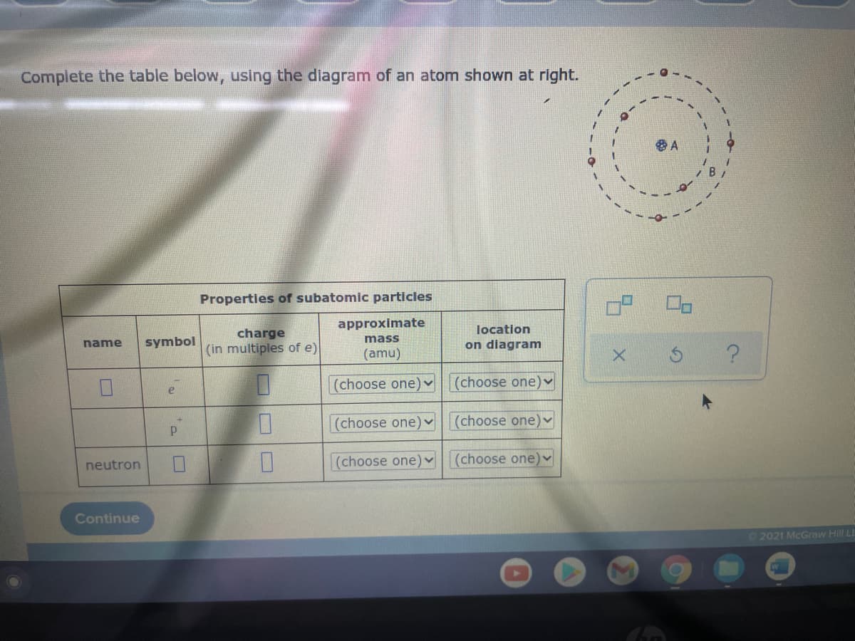 Complete the table below, using the diagram of an atom shown at right.
Properties of subatomic particles
approximate
location
charge
mass
name
symbol
(in multiples of e)
on diagram
(amu)
(choose one) v(choose one)v
e
(choose one) v
(choose one)
neutron
(choose one)
(choose one) v
Continue
2021 McGraw Hill LL
