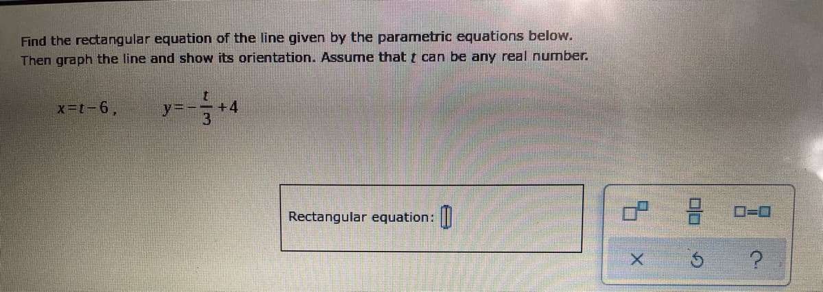 Find the rectangular equation of the line given by the parametric equations below.
Then graph the line and show its orientation. Assume that t can be any real number.
x-t-6,
一一
+4
3
O=0
Rectangular equation:
