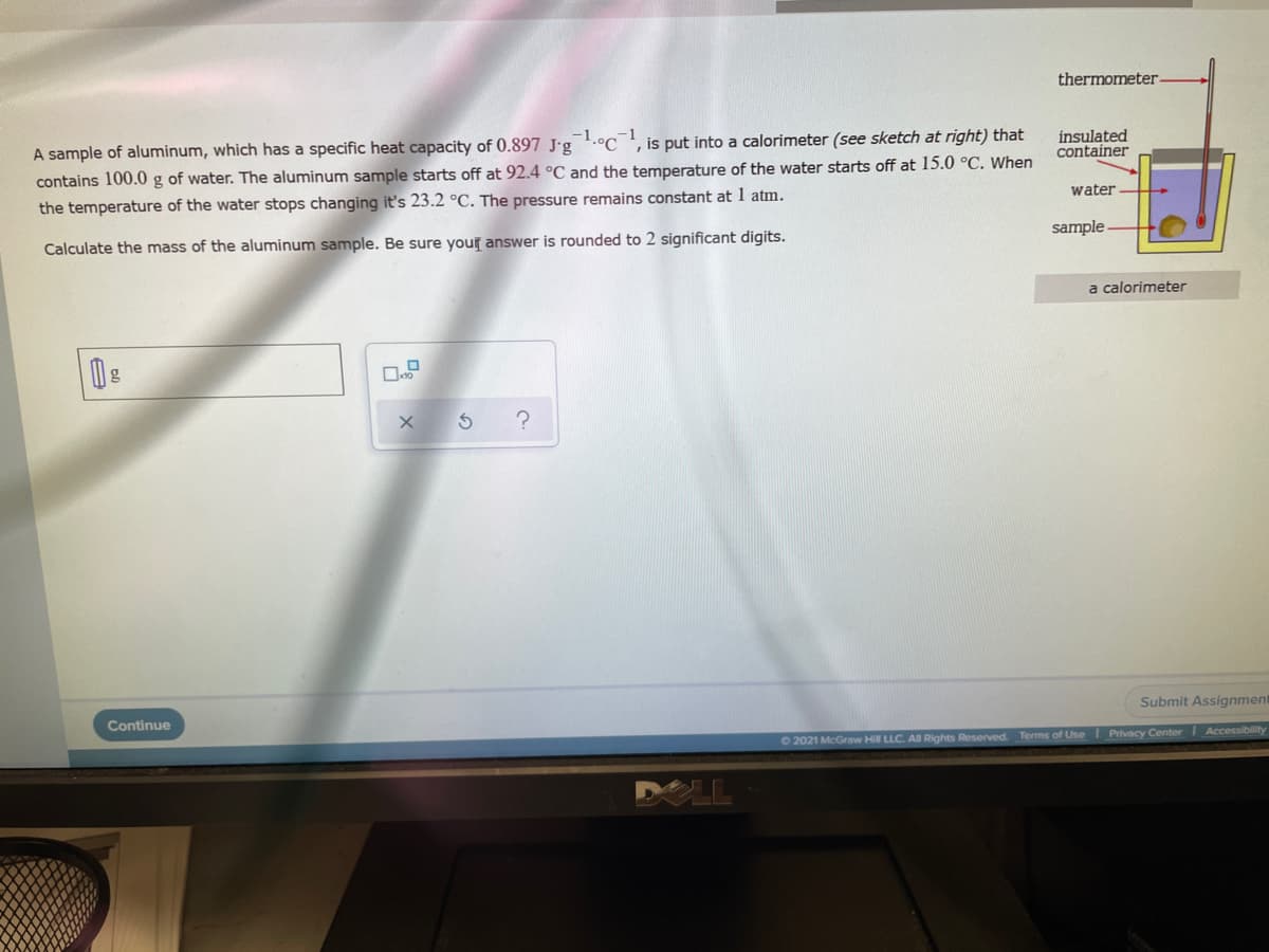 thermometer.
A sample of aluminum, which has a specific heat capacity of 0.897 J'g.°C', is put into a calorimeter (see sketch at right) that
contains 100.0 g of water. The aluminum sample starts off at 92.4 °C and the temperature of the water starts off at 15.0 °C. When
the temperature of the water stops changing it's 23.2 °C. The pressure remains constant at 1 atm.
insulated
container
water
sample
Calculate the mass of the aluminum sample. Be sure your answer is rounded to 2 significant digits.
a calorimeter
Submit Assignment
Continue
62021 McGraw Hill LLC. Al Rights Reserved. Terms of UseI Privacy Center Accessibility
