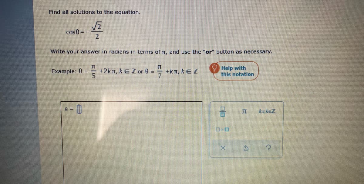 Find all solutions to the equation.
Cos e = -
2
Write your answer in radians in terms of Tt, and use the "or" button as necessary.
+2kn, kEZ or 0 =
5.
= +kT, kEZ
7.
Help with
this notation
Example: 0 =
krkeZ
