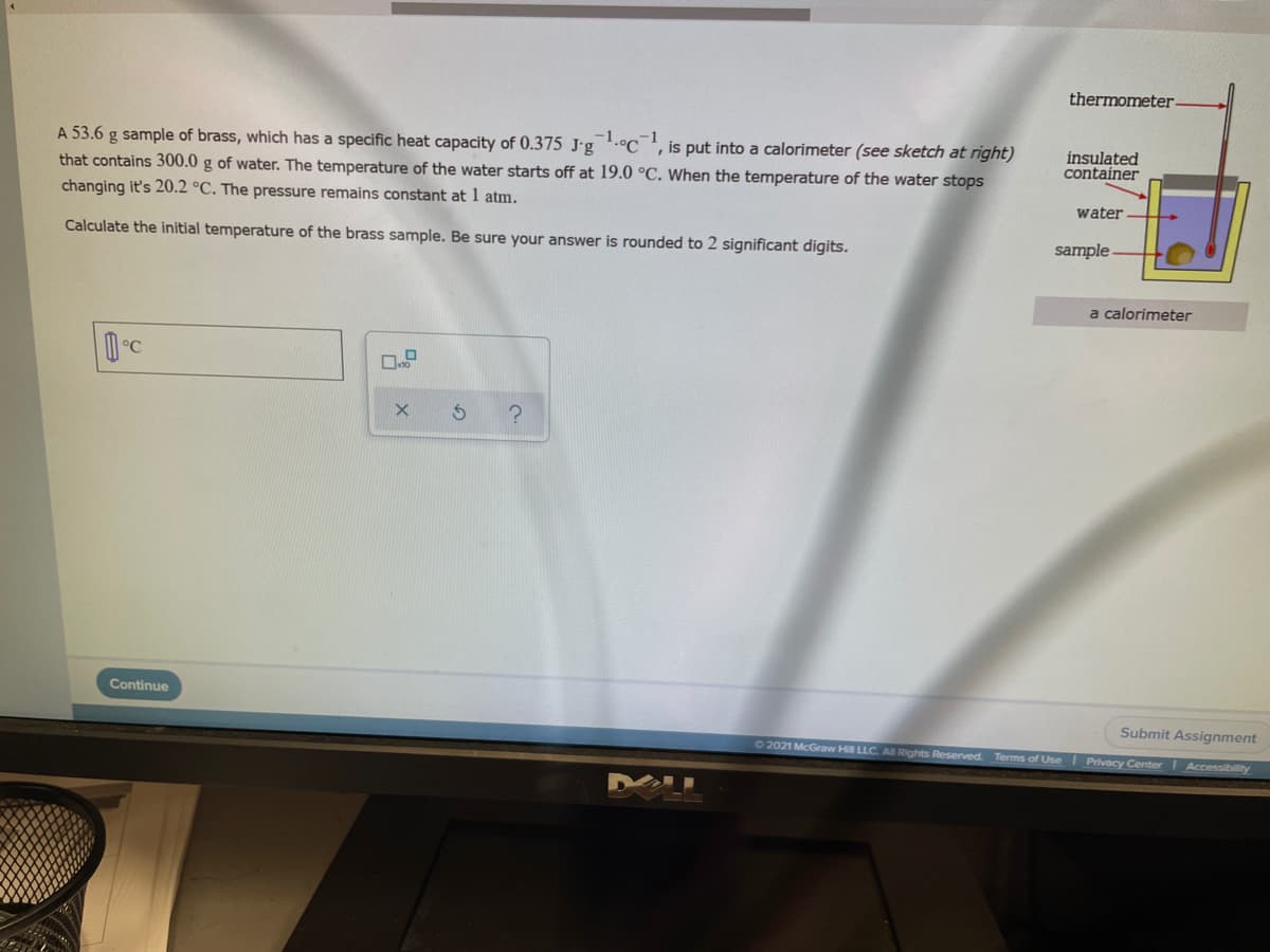 thermometer
A 53.6 g sample of brass, which has a specific heat capacity of 0.375 J'g.°C', is put into a calorimeter (see sketch at right)
that contains 300.0 g of water. The temperature of the water starts off at 19.0 °C. When the temperature of the water stops
changing it's 20.2 °C. The pressure remains constant at 1 atm.
insulated
container
water
Calculate the initial temperature of the brass sample. Be sure your answer is rounded to 2 significant digits.
sample -
a calorimeter
Continue
Submit Assignment
02021 McGraw Hill LLC A Rights Reserved.
Terms of Use Privacy Center I Accessibility
