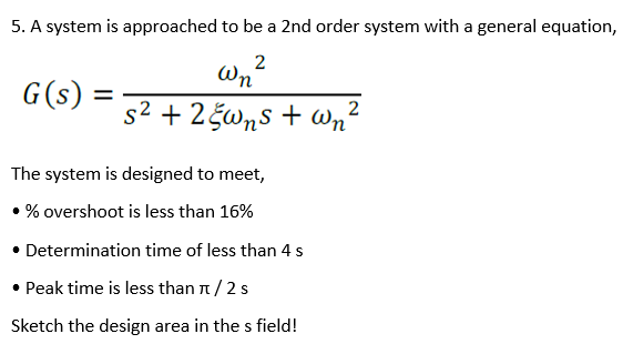 5. A system is approached to be a 2nd order system with a general equation,
2
Wn
G(s)
%3D
s2 + 2gwns + Wn'
2
The system is designed to meet,
• % overshoot is less than 16%
• Determination time of less than 4 s
• Peak time is less than n/2s
Sketch the design area in the s field!
