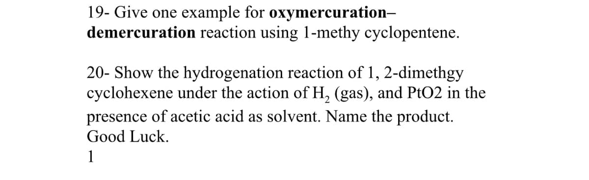 19- Give one example for oxymercuration-
demercuration reaction using 1-methy cyclopentene.
20- Show the hydrogenation reaction of 1, 2-dimethgy
cyclohexene under the action of H₂ (gas), and PtO2 in the
presence of acetic acid as solvent. Name the product.
Good Luck.
1