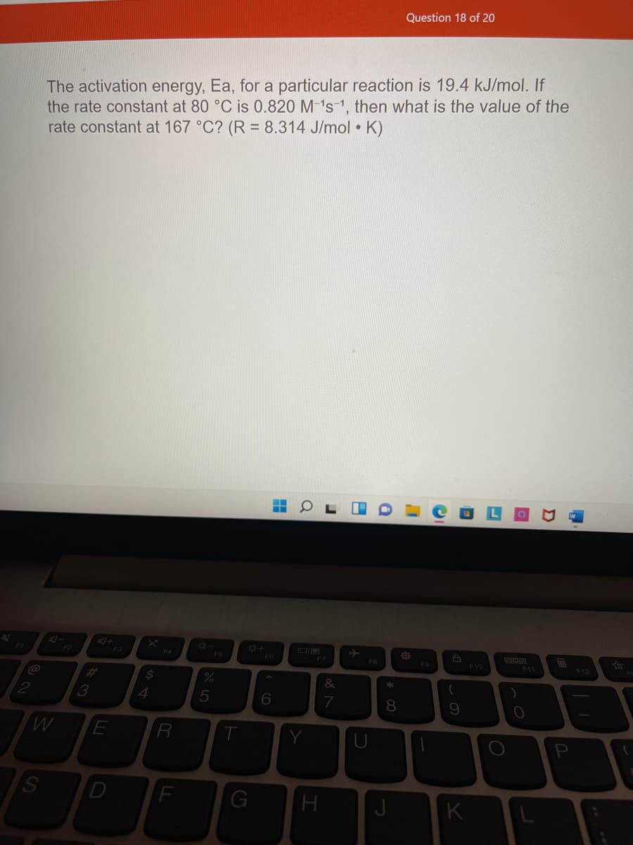 Question 18 of 20
The activation energy, Ea, for a particular reaction is 19.4 kJ/mol. If
the rate constant at 80 °C is 0.820 M-1s-1, then what is the value of the
rate constant at 167 °C? (R = 8.314 J/mol • K)
F3
国
F12
F4
F6
F7
FB
F9
F10
F11
%23
%
&
3
4
7
Y
U
K
* 00
