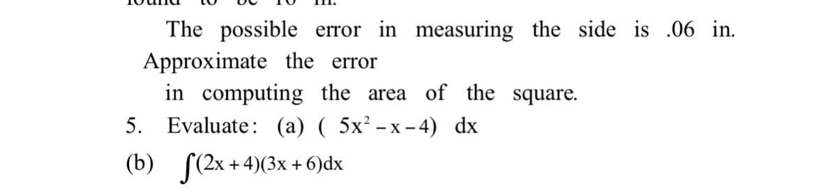 The possible error in measuring the side is .06 in.
Approximate the error
in computing the area of the square.
5. Evaluate: (a) ( 5x² – x – 4) dx
- X -
(b) (2x + 4)(3x + 6)dx
