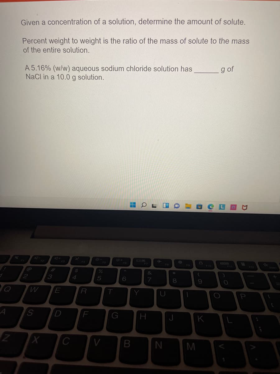 Given a concentration of a solution, determine the amount of solute.
Percent weight to weight is the ratio of the mass of solute to the mass
of the entire solution.
A 5.16% (w/w) aqueous sodium chloride solution has
NaCl in a 10.0 g solution.
g of
F4
FB
F10
F11
F12
@
&
*
ブ
3
4
8
R
Y
D
H
K
C
M
