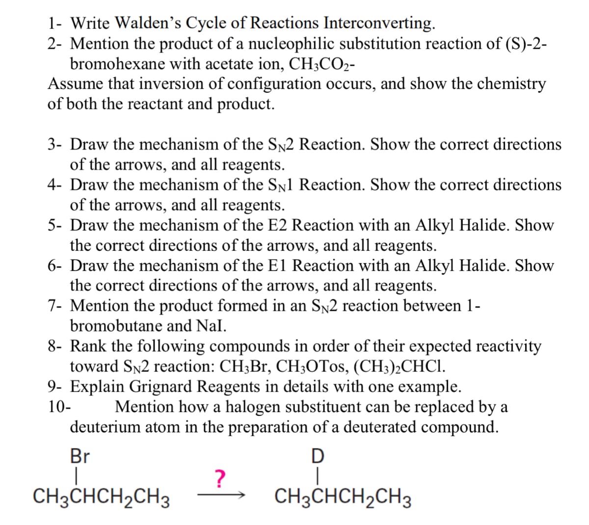 1- Write Walden's Cycle of Reactions Interconverting.
2- Mention the product of a nucleophilic substitution reaction of (S)-2-
bromohexane with acetate ion, CH3CO2-
Assume that inversion of configuration occurs, and show the chemistry
of both the reactant and product.
3- Draw the mechanism of the SN2 Reaction. Show the correct directions
of the arrows, and all reagents.
4- Draw the mechanism of the SN1 Reaction. Show the correct directions
of the arrows, and all reagents.
5- Draw the mechanism of the E2 Reaction with an Alkyl Halide. Show
the correct directions of the arrows, and all reagents.
6- Draw the mechanism of the E1 Reaction with an Alkyl Halide. Show
the correct directions of the arrows, and all reagents.
7- Mention the product formed in an SÃ2 reaction between 1-
bromobutane and Nal.
8- Rank the following compounds in order of their expected reactivity
toward SN2 reaction: CH3Br, CH3OT0s, (CH3)2CHCI.
9- Explain Grignard Reagents in details with one example.
10-
Mention how a halogen substituent can be replaced by a
deuterium atom in the preparation of a deuterated compound.
Br
D
|
CH3CHCH₂CH3
?
CH3CHCH₂CH3