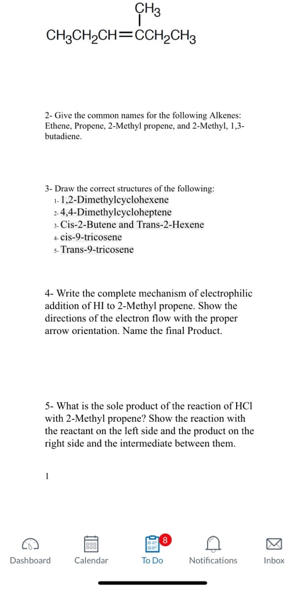 CH3
CH3CH₂CH=CCH2CH3
2- Give the common names for the following Alkenes:
Ethene, Propene, 2-Methyl propene, and 2-Methyl, 1,3-
butadiene.
3- Draw the correct structures of the following:
1-1,2-Dimethylcyclohexene
2-4,4-Dimethylcycloheptene
4- Write the complete mechanism of electrophilic
addition of HI to 2-Methyl propene. Show the
directions of the electron flow with the proper
arrow orientation. Name the final product.
3- Cis-2-Butene and Trans-2-Hexene
4- cis-9-tricosene
5- Trans-9-tricosene
5- What is the sole product of the reaction of HC1
with 2-Methyl propene? Show the reaction with
the reactant on the left side and the product on the
right side and the intermediate between them.
1
Dashboard
900
Calendar
To Do
D
Notifications
Inbox