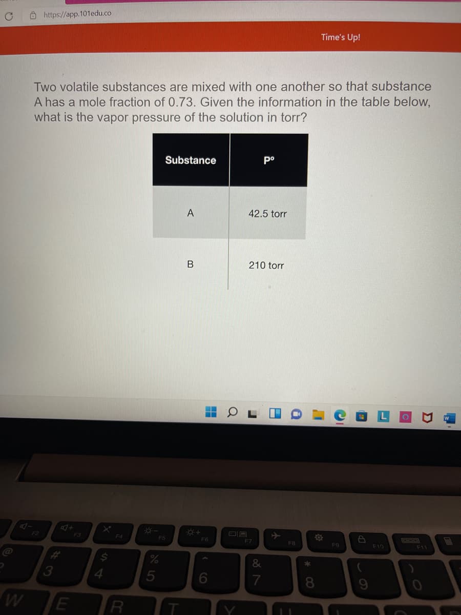 Ô https://app.101edu.co
Time's Up!
Two volatile substances are mixed with one another so that substance
A has a mole fraction of 0.73. Given the information in the table below,
what is the vapor pressure of the solution in torr?
Substance
po
A
42.5 torr
210 torr
F3
F4
F6
E5
F7
FB
F9
F10
F1
%23
24
4.
6.
R
* CO
