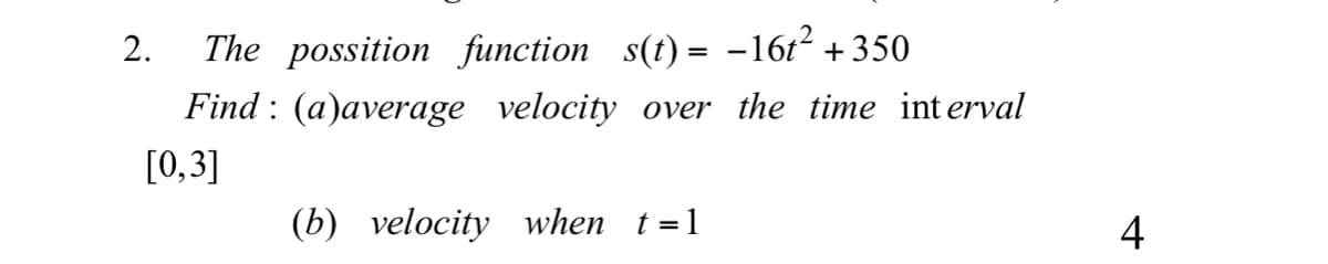 The possition function s(t) = -16t² + 350
Find : (a)average velocity over the time int erval
2.
[0,3]
(b) velocity when t=1
4
