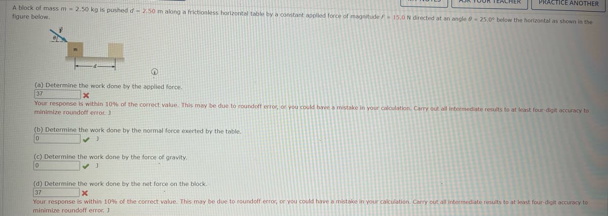 PRACTICE ANOTHER
A block of mass m = 2.50 kg is pushed d = 2.50 m along a frictionless horizontal table by a constant applied force of magnitude F = 15.0 N directed at an angle 9 = 25.0° below the horizontal as shown in the
figure below.
→
(a) Determine the work done by the applied force.
37
X
Your response is within 10% of the correct value. This may be due to roundoff error, or you could have a mistake in your calculation. Carry out all intermediate results to at least four-digit accuracy to
minimize roundoff error. J
(b) Determine the work done by the normal force exerted by the table.
(c) Determine the work done by the force of gravity.
0
J
(d) Determine the work done by the net force on the block.
37
x
Your response is within 10% of the correct value. This may be due to roundoff error, or you could have a mistake in your calculation. Carry out all intermediate results to at least four-digit accuracy to
minimize roundoff error. J