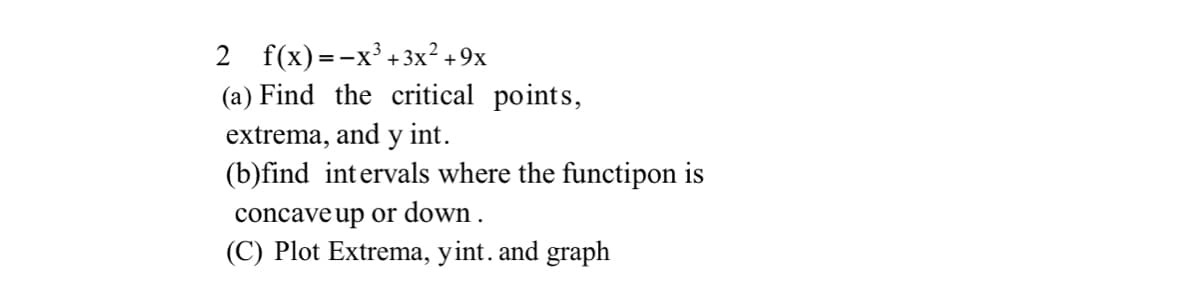 2 f(x)=-x + 3x² +9x
(a) Find the critical points,
extrema, and y int.
(b)find intervals where the functipon is
concave up or down .
(C) Plot Extrema, yint. and graph
