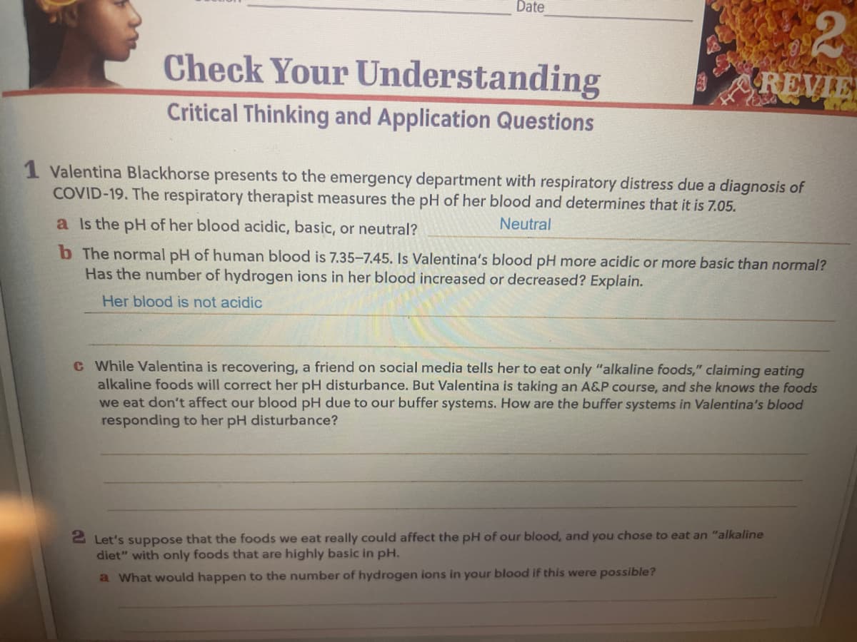 Date
Check Your Understanding
Critical Thinking and Application Questions
REVIE
1 Valentina Blackhorse presents to the emergency department with respiratory distress due a diagnosis of
COVID-19. The respiratory therapist measures the pH of her blood and determines that it is 7.05.
Neutral
a Is the pH of her blood acidic, basic, or neutral?
b The normal pH of human blood is 7.35-7.45. Is Valentina's blood pH more acidic or more basic than normal?
Has the number of hydrogen ions in her blood increased or decreased? Explain.
Her blood is not acidic
c While Valentina is recovering, a friend on social media tells her to eat only "alkaline foods," claiming eating
alkaline foods will correct her pH disturbance. But Valentina is taking an A&P course, and she knows the foods
we eat don't affect our blood pH due to our buffer systems. How are the buffer systems in Valentina's blood
responding to her pH disturbance?
2 Let's suppose that the foods we eat really could affect the pH of our blood, and you chose to eat an "alkaline
diet" with only foods that are highly basic in pH.
a What would happen to the number of hydrogen ions in your blood if this were possible?