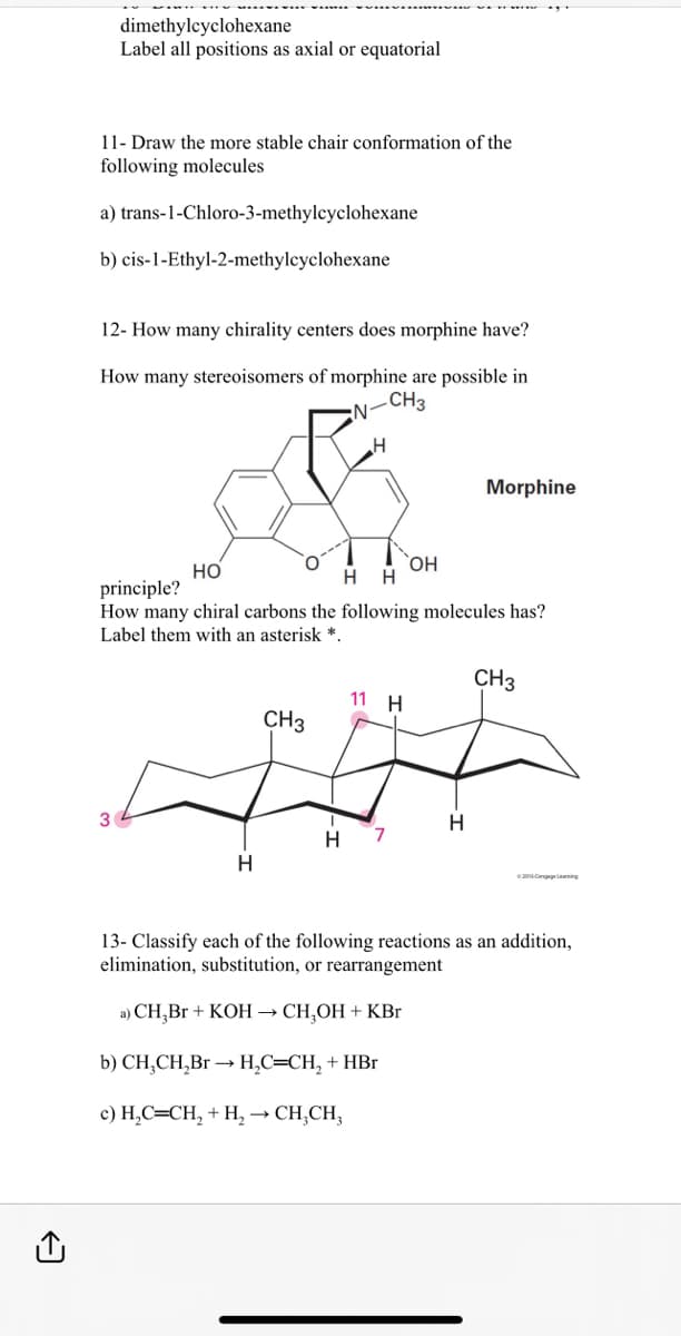 dimethylcyclohexane
Label all positions as axial or equatorial
11- Draw the more stable chair conformation of the
following molecules
a) trans-1-Chloro-3-methylcyclohexane
b) cis-1-Ethyl-2-methylcyclohexane
12- How many chirality centers does morphine have?
How many stereoisomers of morphine are possible in
N
-CH3
3
H
H
HO
H H
principle?
How many chiral carbons the following molecules has?
Label them with an asterisk *.
CH3
11 H
OH
H 7
Morphine
H
CH3
13- Classify each of the following reactions as an addition,
elimination, substitution, or rearrangement
a) CH₂Br + KOH → CH₂OH + KBr
b) CH₂CH₂Br →→ H₂C=CH₂ + HBr
c) H₂C=CH₂ + H₂ → CH₂CH₂