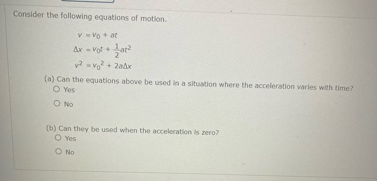 Consider the following equations of motion.
V = V0 + at
¹at²
2
v² = v₁² + 2ax
Ax = Vot +
(a) Can the equations above be used in a situation where the acceleration varies with time?
O Yes
O No
(b) Can they be used when the acceleration is zero?
OYes
O No