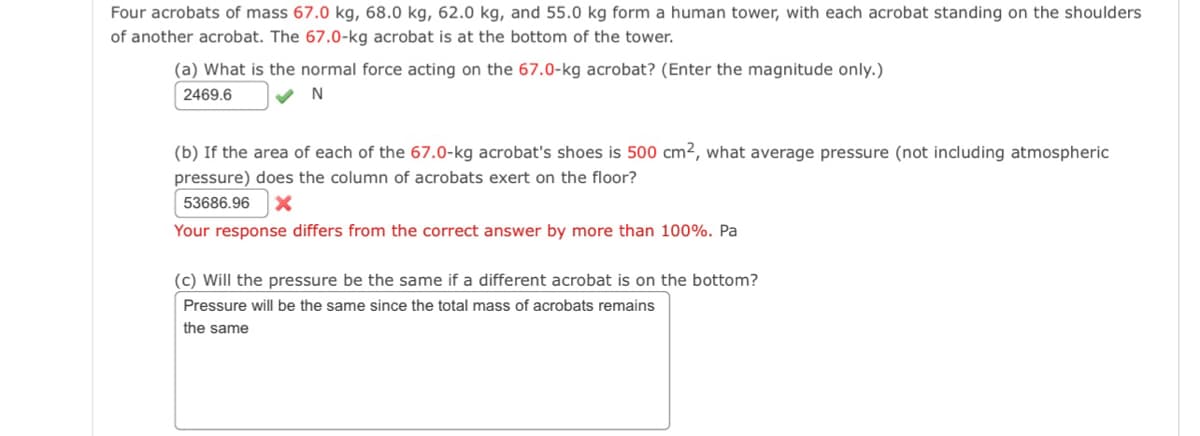 Four acrobats of mass 67.0 kg, 68.0 kg, 62.0 kg, and 55.0 kg form a human tower, with each acrobat standing on the shoulders
of another acrobat. The 67.0-kg acrobat is at the bottom of the tower.
(a) What is the normal force acting on the 67.0-kg acrobat? (Enter the magnitude only.)
2469.6
✔N
(b) If the area of each of the 67.0-kg acrobat's shoes is 500 cm2, what average pressure (not including atmospheric
pressure) does the column of acrobats exert on the floor?
53686.96 X
Your response differs from the correct answer by more than 100%. Pa
(c) Will the pressure be the same if a different acrobat is on the bottom?
Pressure will be the same since the total mass of acrobats remains
the same