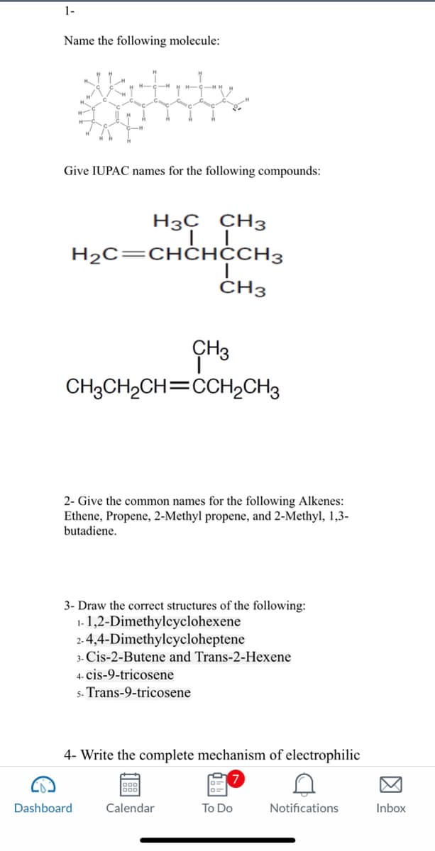 1-
Name the following molecule:
H
H
Give IUPAC names for the following compounds:
H3C CH3
H₂C=CHCHCCH3
"
CH3
CH3CH₂CH=CCH₂CH3
Dashboard
2- Give the common names for the following Alkenes:
Ethene, Propene, 2-Methyl propene, and 2-Methyl, 1,3-
butadiene.
CH3
3- Draw the correct structures of the following:
1-1,2-Dimethylcyclohexene
2-4,4-Dimethylcycloheptene
3- Cis-2-Butene and Trans-2-Hexene
4- cis-9-tricosene
5- Trans-9-tricosene
4- Write the complete mechanism of electrophilic
900
Calendar
To Do
Notifications
Inbox