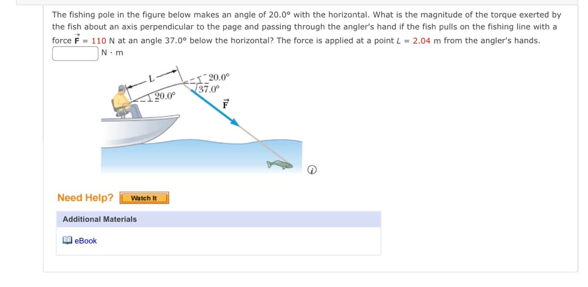 The fishing pole in the figure below makes an angle of 20.0° with the horizontal. What is the magnitude of the torque exerted by
the fish about an axis perpendicular to the page and passing through the angler's hand if the fish pulls on the fishing line with a
force F = 110 N at an angle 37.0° below the horizontal? The force is applied at a point L = 2.04 m from the angler's hands.
N.m
Need Help? Watch It
Additional Materials
20.0°
eBook
120.0⁰
37.0°
F