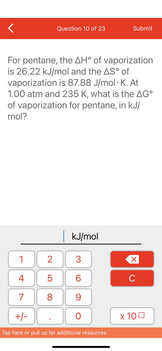 Question 10 of 23
Submit
For pentane, the AH° of vaporization
is 26.22 kJ/mol and the AS° of
vaporization is 87.88 J/mol · K. At
1.00 atm and 235 K, what is the AG°
of vaporization for pentane, in kJ/
mol?
|KJ/mol
1
2
3
4
C
7
8
9
+/-
х 100
Tap here or pull up for additional resources
LO
