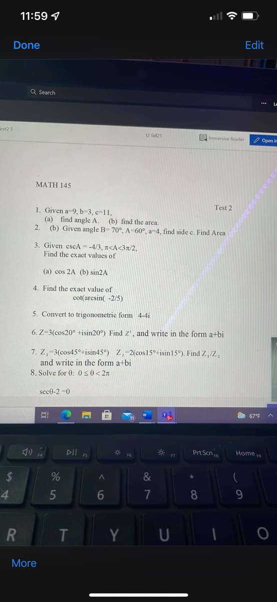 11:59 4
Done
Edit
Q Search
Fest2 5
t2 fall21
B Immersive Reader
O Open in
MATH 145
Test 2
1. Given a-9, b=3, c=11,
(a) find angle A. (b) find the area.
(b) Given angle B= 70°, A=60°, a=4, find side e. Find Area
2.
3. Given cscA= -4/3, r<A<3a/2,
Find the exact values of
(a) cos 2A (b) sin2A
4. Find the exact value of
cot(arcsin( -2/5)
5. Convert to trigonometric form 4-4i
6. Z-3(cos20° +isin20°) Find z', and write in the form a+bi
7. Z,-3(cos45°+isin45°) Z.-2(cos15°+isin15°). Find Z, /Z.
and write in the form a+bi
8. Solve for 0: 050< 2n
sece-2 =0
67°F
11
DII
Prt Scn a
Home 19
F5
F6
$4
&
4
7
8
9.
Y
More
